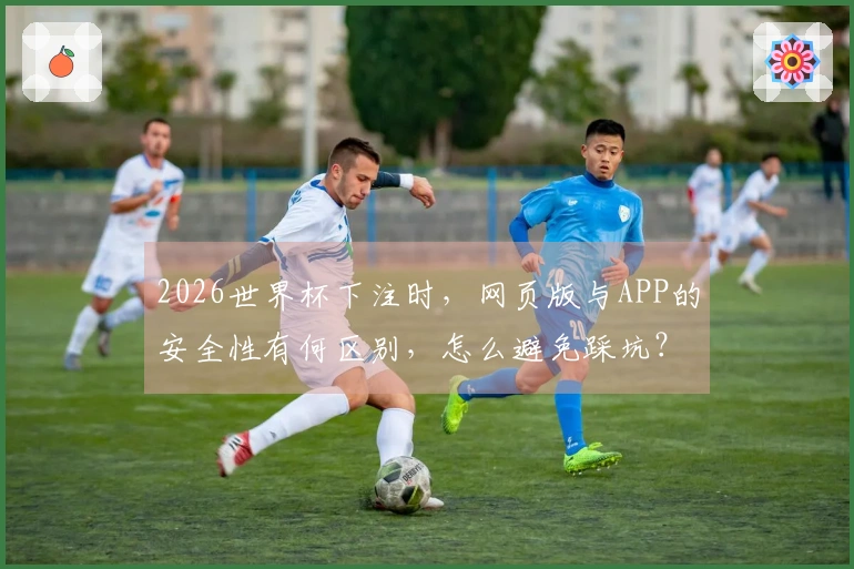 2026世界杯下注时,网页版与APP的安全性有何区别,怎么避免踩坑?